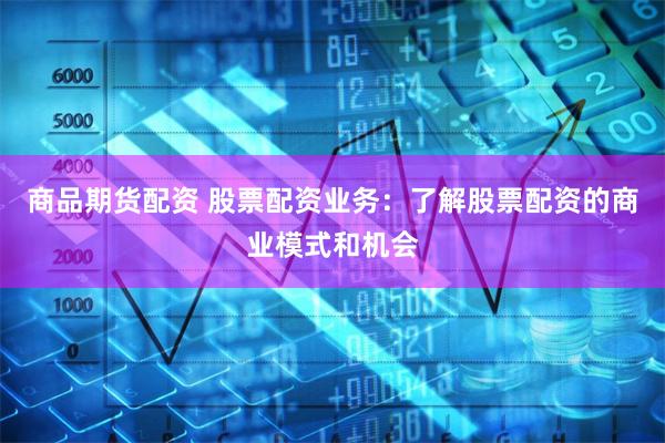 商品期货配资 股票配资业务：了解股票配资的商业模式和机会