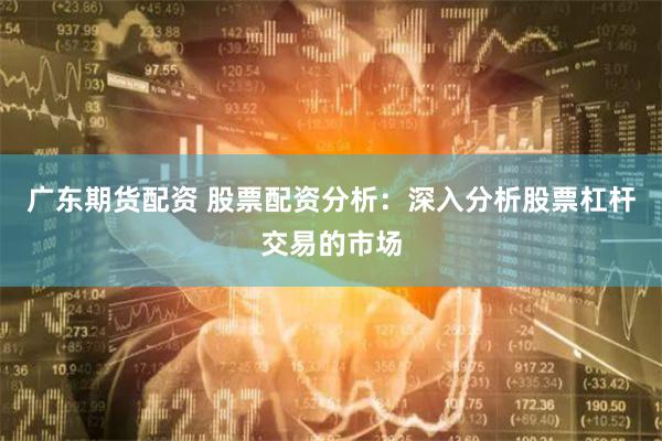 广东期货配资 股票配资分析：深入分析股票杠杆交易的市场