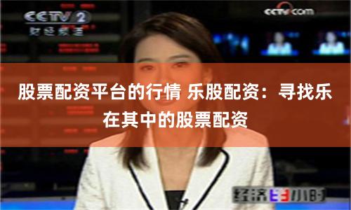 股票配资平台的行情 乐股配资：寻找乐在其中的股票配资