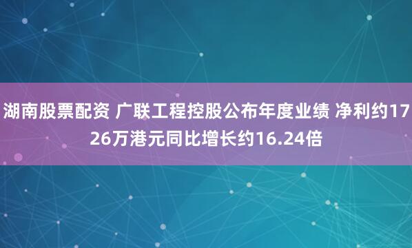 湖南股票配资 广联工程控股公布年度业绩 净利约1726万港元同比增长约16.24倍