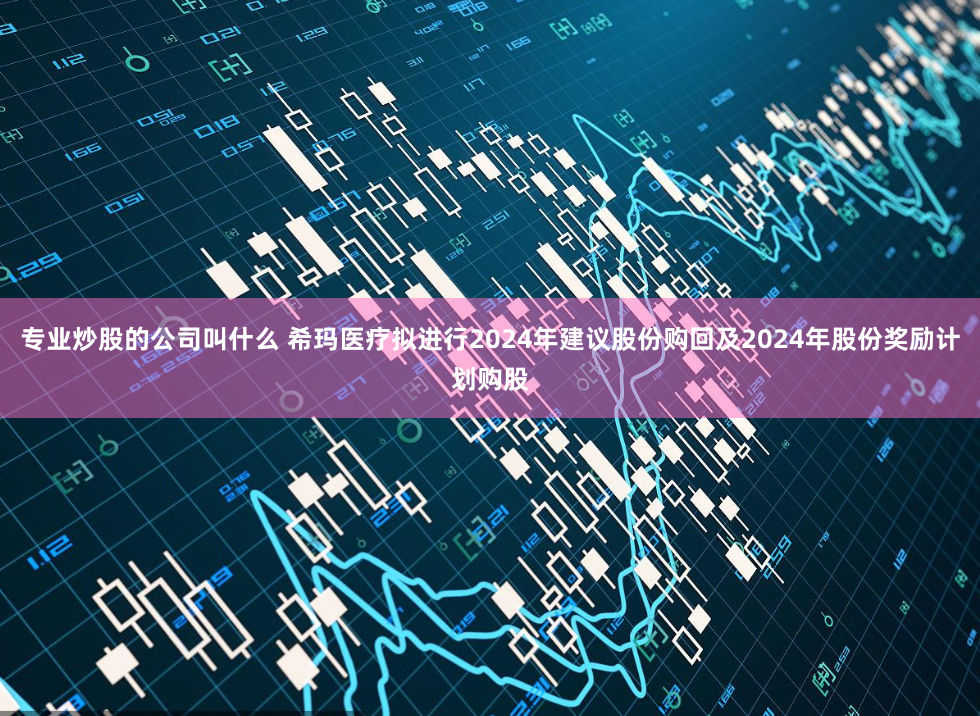 专业炒股的公司叫什么 希玛医疗拟进行2024年建议股份购回及2024年股份奖励计划购股