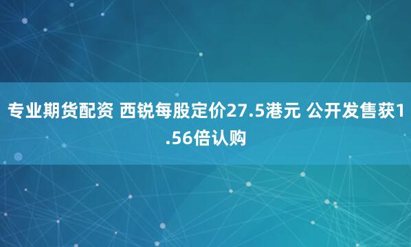 专业期货配资 西锐每股定价27.5港元 公开发售获1.56倍认购
