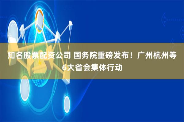 知名股票配资公司 国务院重磅发布！广州杭州等6大省会集体行动