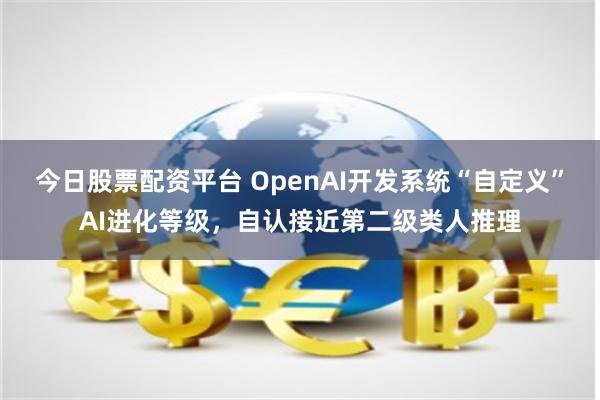今日股票配资平台 OpenAI开发系统“自定义”AI进化等级，自认接近第二级类人推理