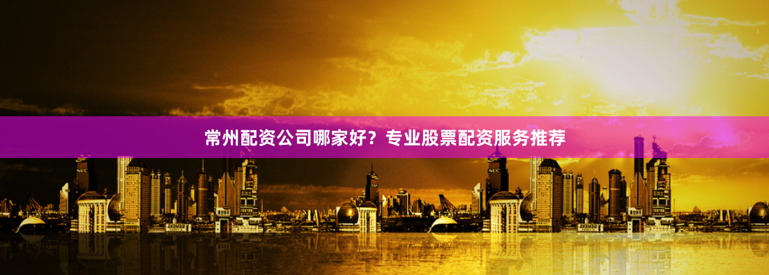 常州配资公司哪家好？专业股票配资服务推荐