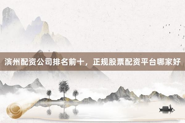 滨州配资公司排名前十，正规股票配资平台哪家好